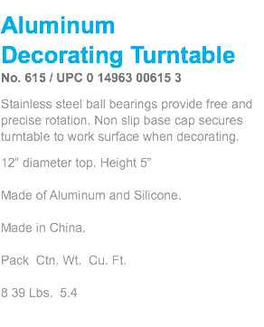 Aluminum  Decorating Turntable No. 615 / UPC 0 14963 00615 3 Stainless steel ball bearings provide free and precise rotation. Non slip base cap secures turntable to work surface when decorating. 12” diameter top. Height 5”  Made of Aluminum and Silicone.  Made in China.   Pack Ctn. Wt. Cu. Ft.  8 39 Lbs. 5.4 